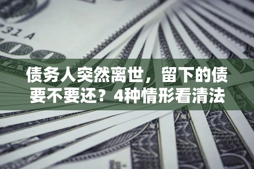 武汉债务人突然离世，留下的债要不要还？4种情形看清法律判决